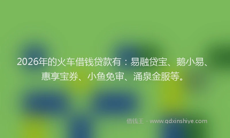 2026年的火车借钱贷款有：易融贷宝、鹅小易、惠享宝券、小鱼免审、涌泉金服等。