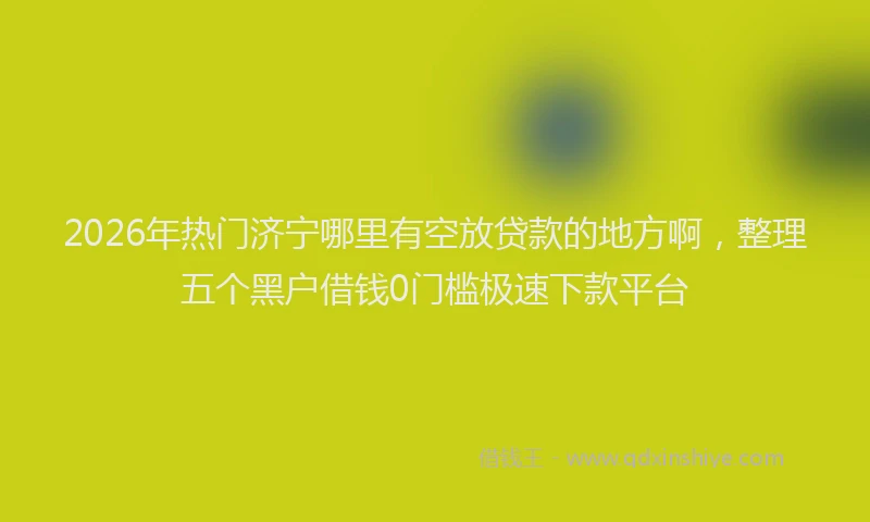 2026年热门济宁哪里有空放贷款的地方啊，整理五个黑户借钱0门槛极速下款平台
