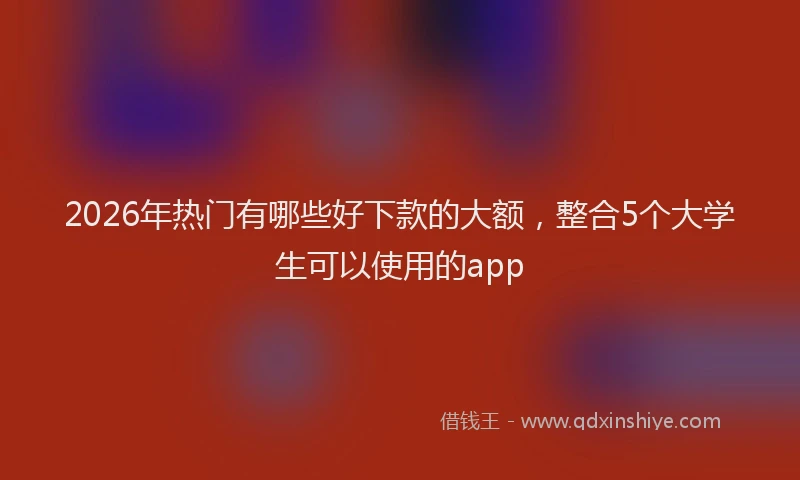 2026年热门有哪些好下款的大额，整合5个大学生可以使用的app