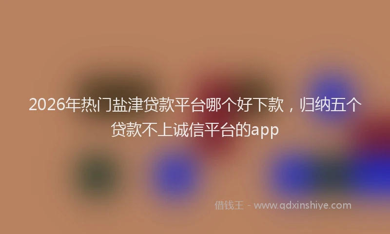 2026年热门盐津贷款平台哪个好下款，归纳五个贷款不上诚信平台的app