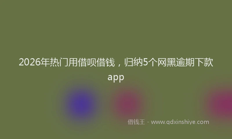2026年热门用借呗借钱，归纳5个网黑逾期下款app