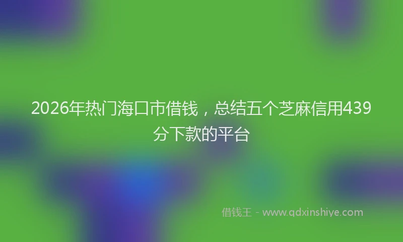2026年热门海口市借钱，总结五个芝麻信用439分下款的平台