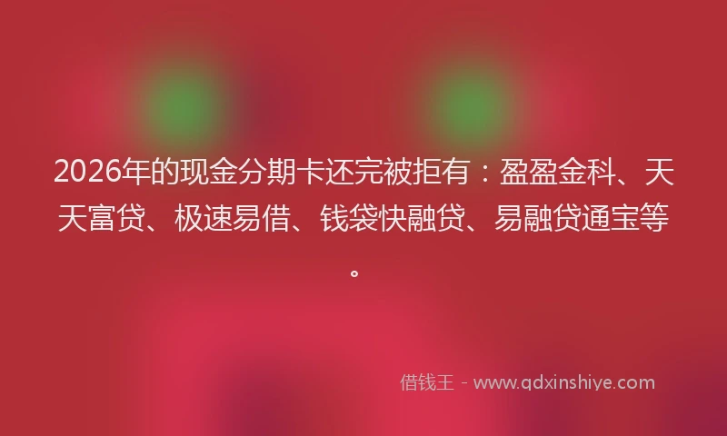 2026年的现金分期卡还完被拒有：盈盈金科、天天富贷、极速易借、钱袋快融贷、易融贷通宝等。