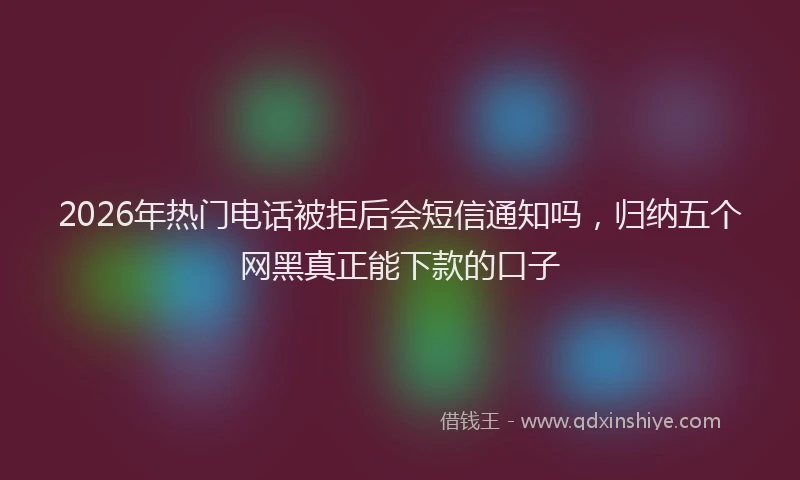 2026年热门电话被拒后会短信通知吗，归纳五个网黑真正能下款的口子