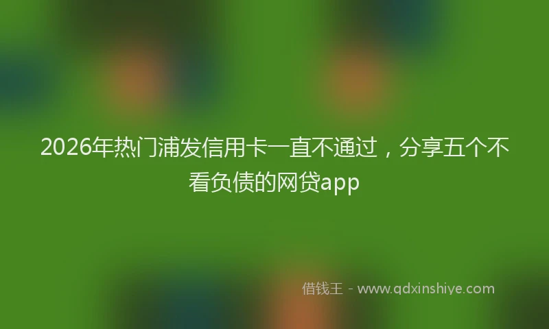2026年热门浦发信用卡一直不通过，分享五个不看负债的网贷app