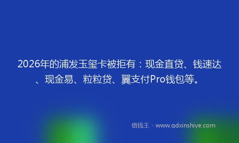 2026年的浦发玉玺卡被拒有：现金直贷、钱速达、现金易、粒粒贷、翼支付Pro钱包等。