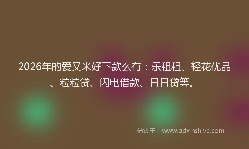 2026年的爱又米好下款么有：乐租租、轻花优品、粒粒贷、闪电借款、日日贷等。