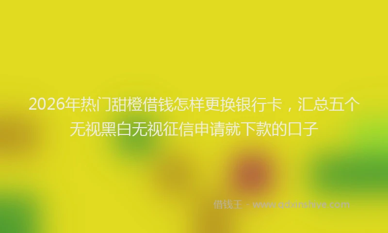 2026年热门甜橙借钱怎样更换银行卡，汇总五个无视黑白无视征信申请就下款的口子