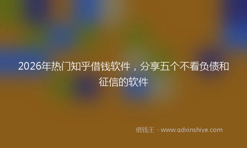 2026年热门知乎借钱软件，分享五个不看负债和征信的软件