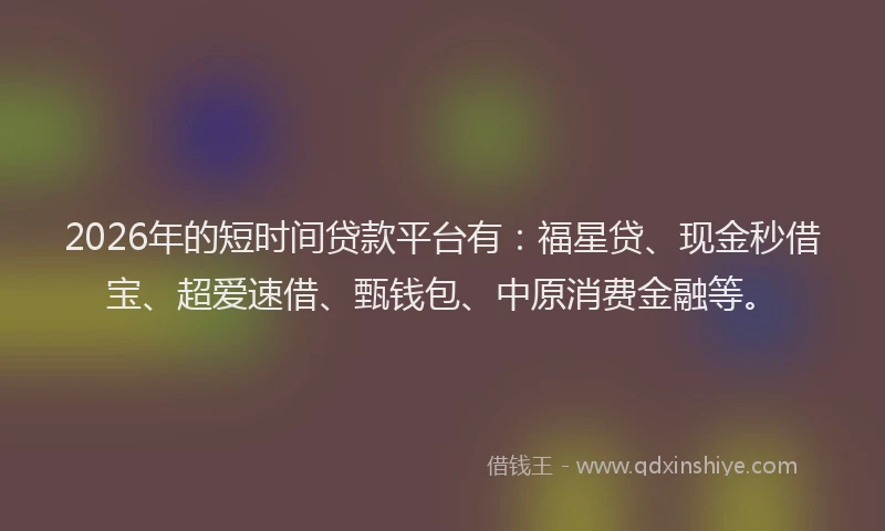 2026年的短时间贷款平台有：福星贷、现金秒借宝、超爱速借、甄钱包、中原消费金融等。