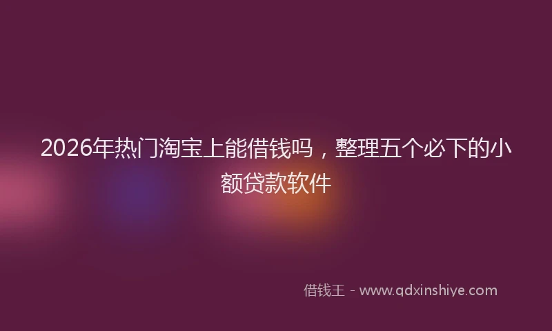 2026年热门淘宝上能借钱吗，整理五个必下的小额贷款软件