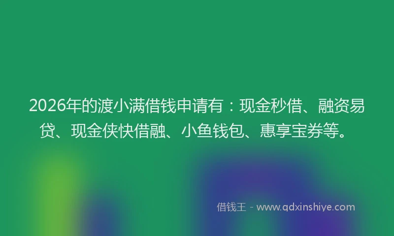 2026年的渡小满借钱申请有：现金秒借、融资易贷、现金侠快借融、小鱼钱包、惠享宝券等。