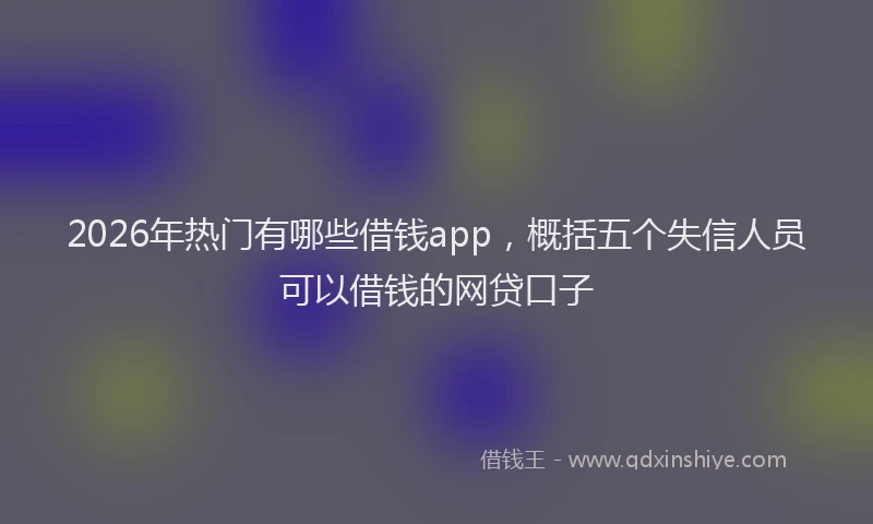 2026年热门有哪些借钱app，概括五个失信人员可以借钱的网贷口子