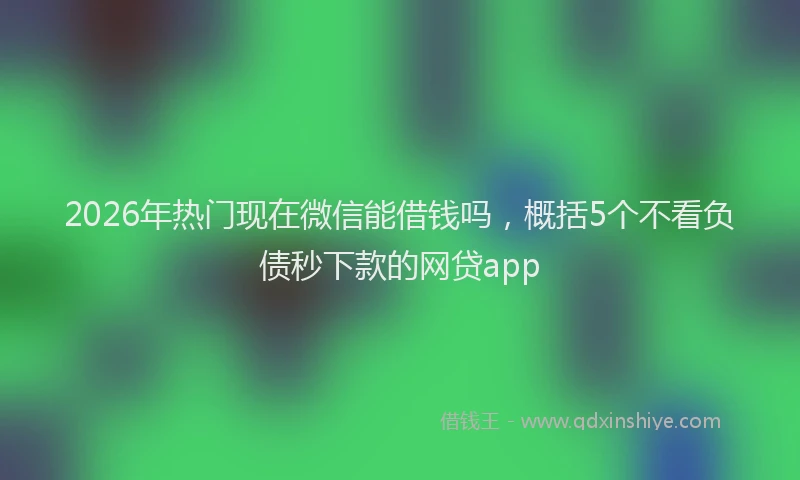 2026年热门现在微信能借钱吗，概括5个不看负债秒下款的网贷app