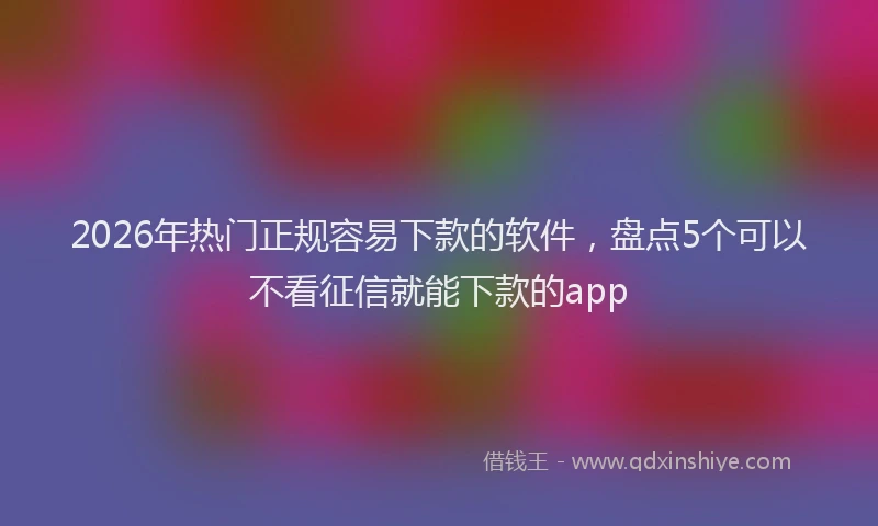 2026年热门正规容易下款的软件，盘点5个可以不看征信就能下款的app