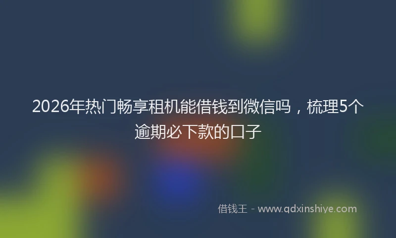 2026年热门畅享租机能借钱到微信吗，梳理5个逾期必下款的口子