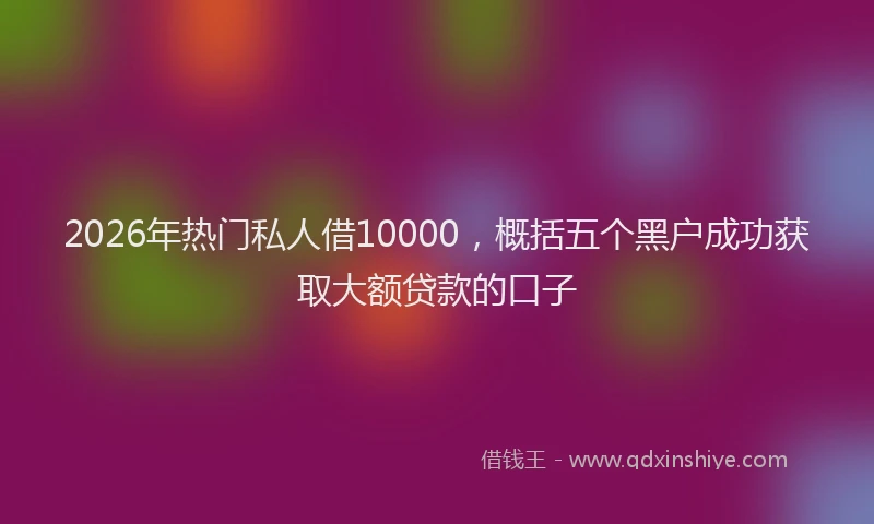 2026年热门私人借10000，概括五个黑户成功获取大额贷款的口子