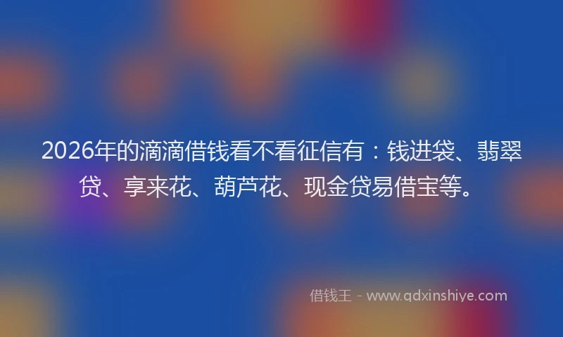 2026年的滴滴借钱看不看征信有：钱进袋、翡翠贷、享来花、葫芦花、现金贷易借宝等。