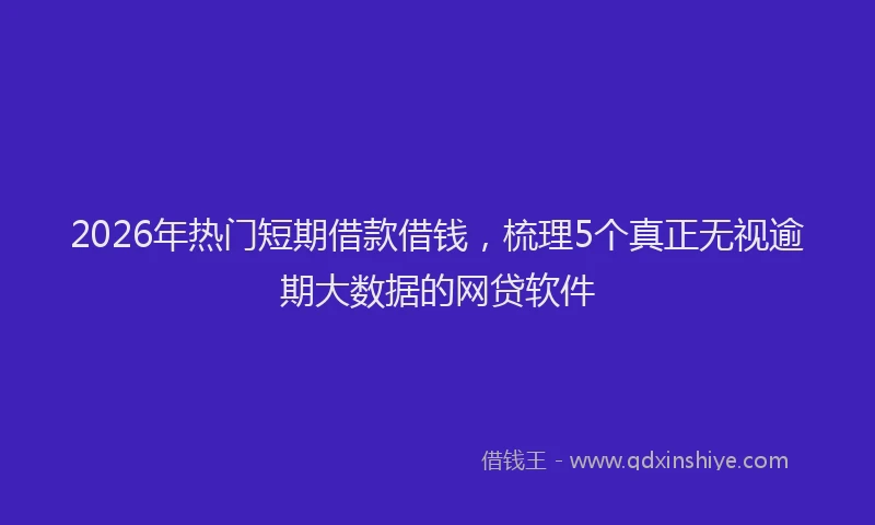 2026年热门短期借款借钱，梳理5个真正无视逾期大数据的网贷软件
