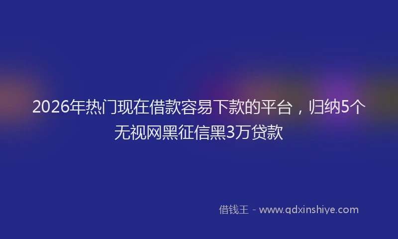 2026年热门现在借款容易下款的平台，归纳5个无视网黑征信黑3万贷款