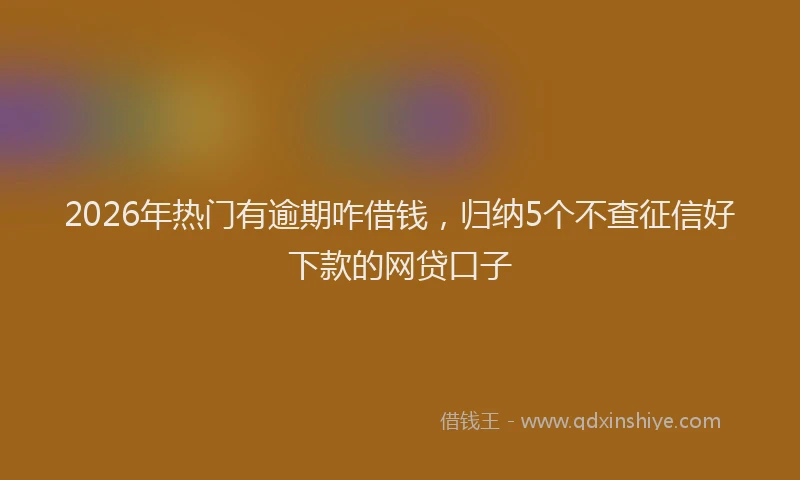 2026年热门有逾期咋借钱，归纳5个不查征信好下款的网贷口子