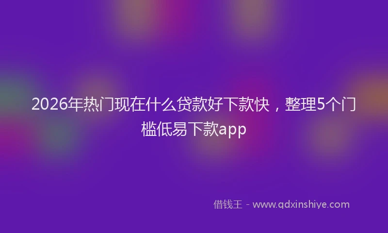 2026年热门现在什么贷款好下款快，整理5个门槛低易下款app
