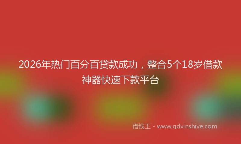 2026年热门百分百贷款成功，整合5个18岁借款神器快速下款平台