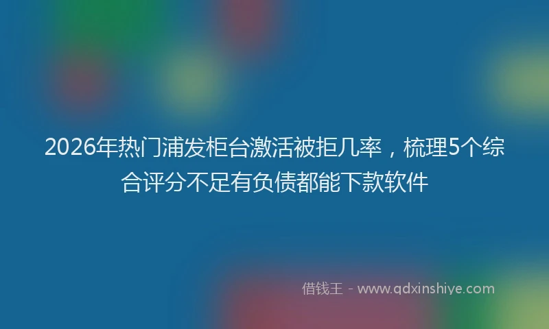 2026年热门浦发柜台激活被拒几率，梳理5个综合评分不足有负债都能下款软件