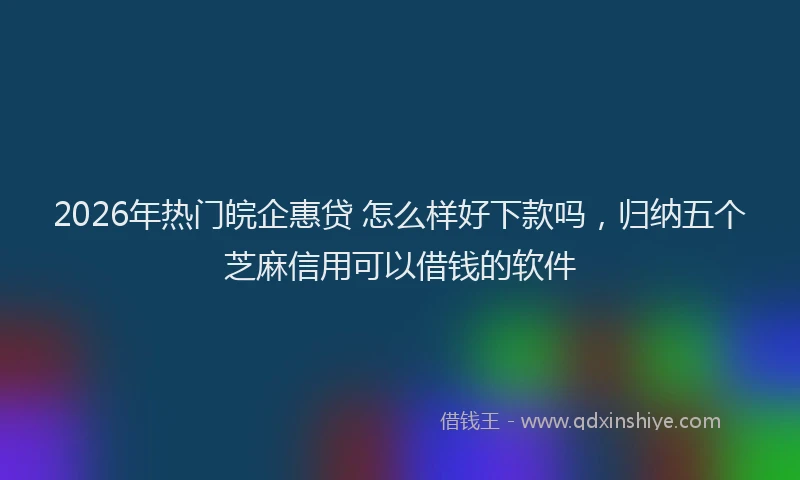 2026年热门皖企惠贷 怎么样好下款吗，归纳五个芝麻信用可以借钱的软件