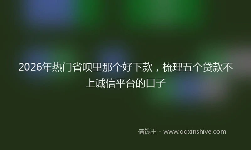 2026年热门省呗里那个好下款，梳理五个贷款不上诚信平台的口子