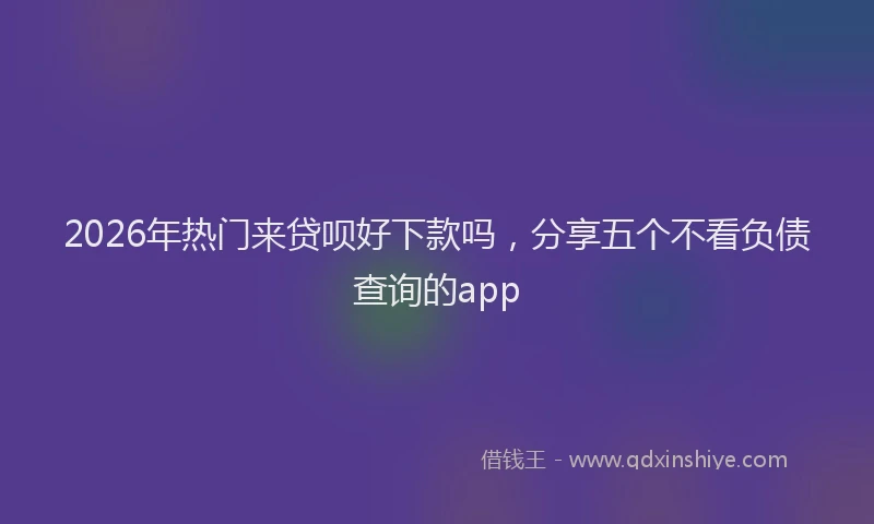 2026年热门来贷呗好下款吗,分享五个不看负债查询的app