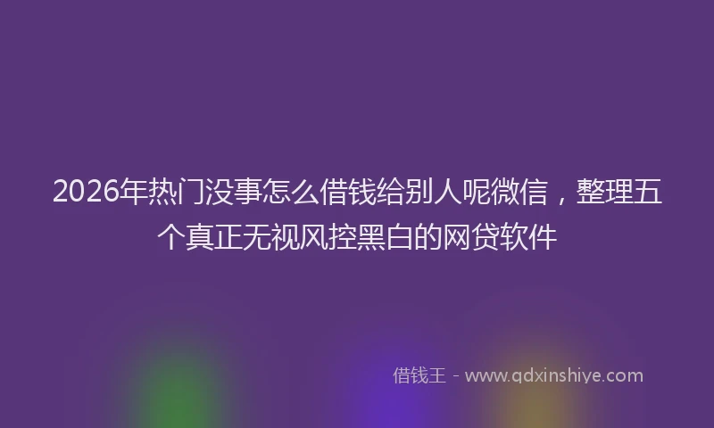 2026年热门没事怎么借钱给别人呢微信，整理五个真正无视风控黑白的网贷软件