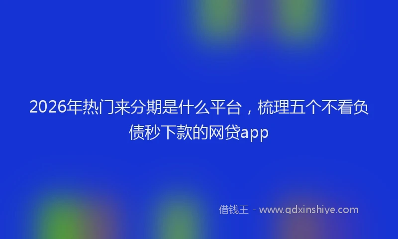 2026年热门来分期是什么平台，梳理五个不看负债秒下款的网贷app