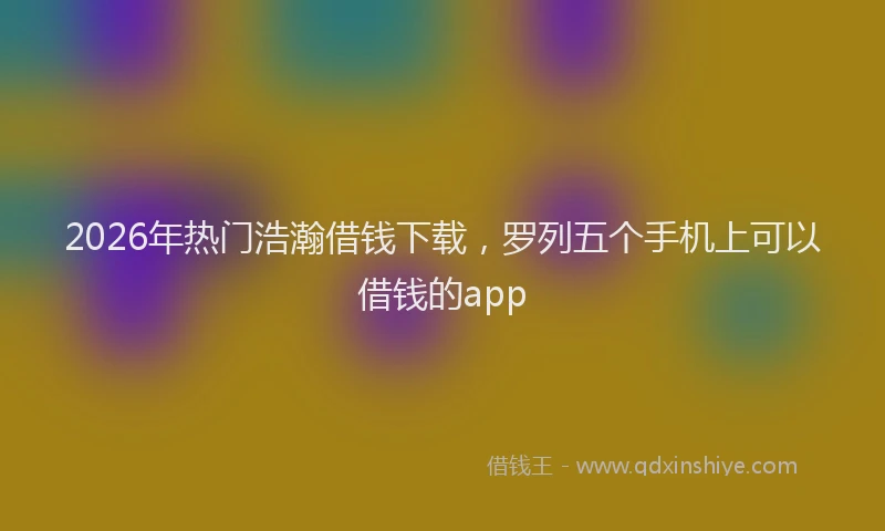 2026年热门浩瀚借钱下载，罗列五个手机上可以借钱的app