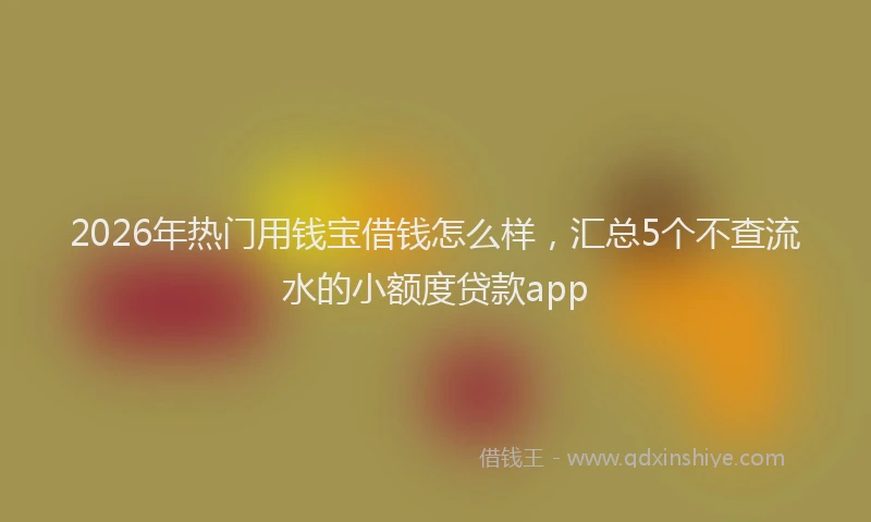 2026年热门用钱宝借钱怎么样,汇总5个不查流水的小额度贷款app