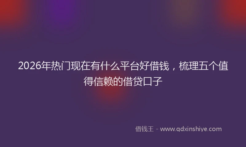 2026年热门现在有什么平台好借钱，梳理五个值得信赖的借贷口子