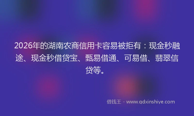 2026年的湖南农商信用卡容易被拒有：现金秒融途、现金秒借贷宝、甄易借通、可易借、翡翠信贷等。