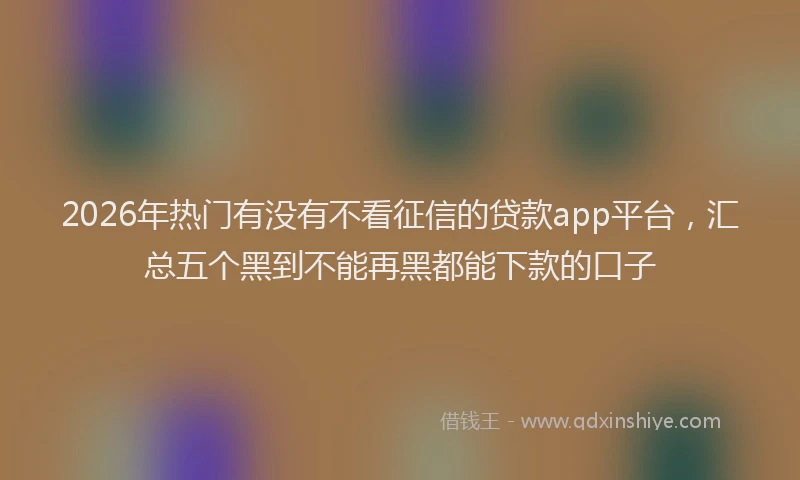 2026年热门有没有不看征信的贷款app平台，汇总五个黑到不能再黑都能下款的口子