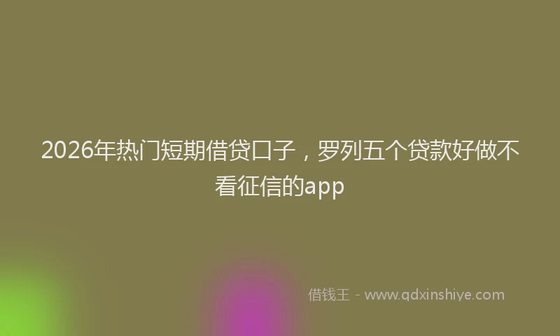 2026年热门短期借贷口子，罗列五个贷款好做不看征信的app