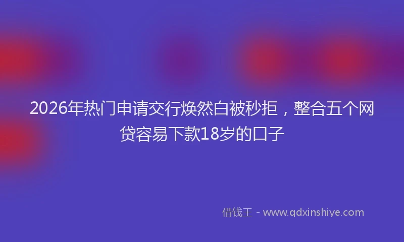 2026年热门申请交行焕然白被秒拒，整合五个网贷容易下款18岁的口子