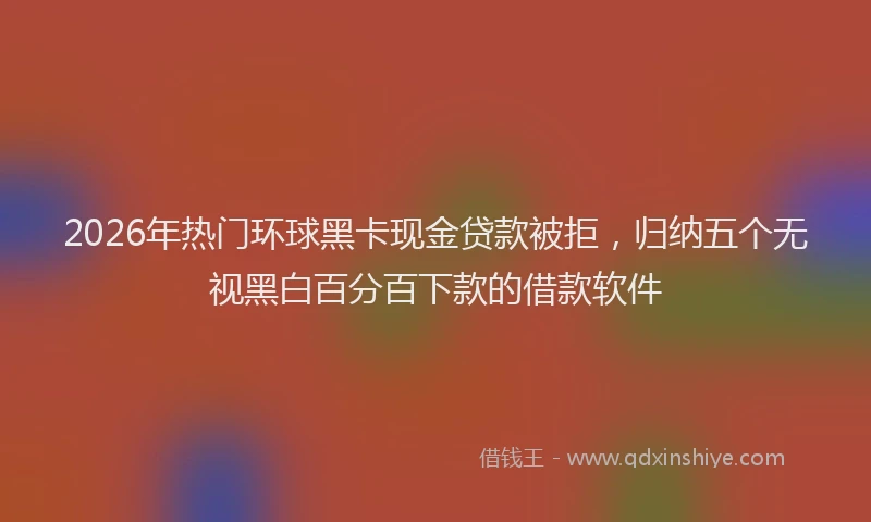 2026年热门环球黑卡现金贷款被拒，归纳五个无视黑白百分百下款的借款软件