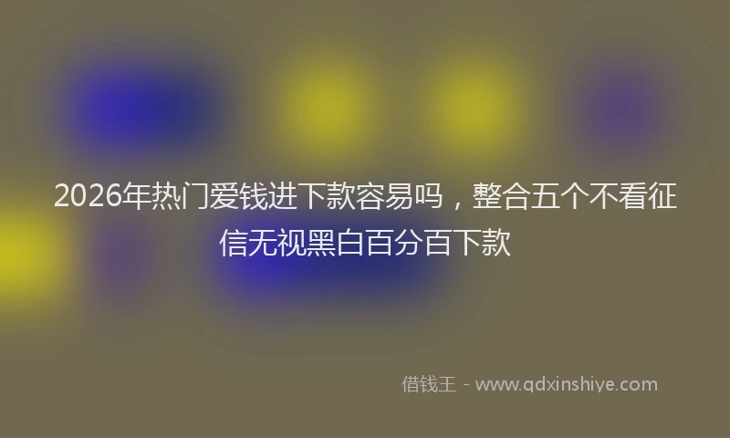 2026年热门爱钱进下款容易吗，整合五个不看征信无视黑白百分百下款