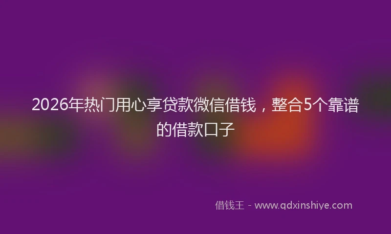 2026年热门用心享贷款微信借钱，整合5个靠谱的借款口子