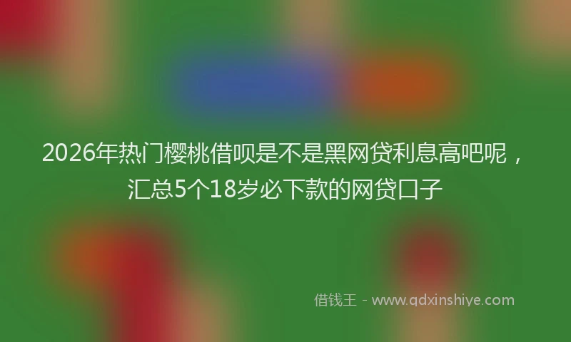 2026年热门樱桃借呗是不是黑网贷利息高吧呢，汇总5个18岁必下款的网贷口子