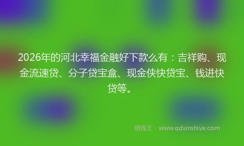 2026年的河北幸福金融好下款么有：吉祥购、现金流速贷、分子贷宝盒、现金侠快贷宝、钱进快贷等。