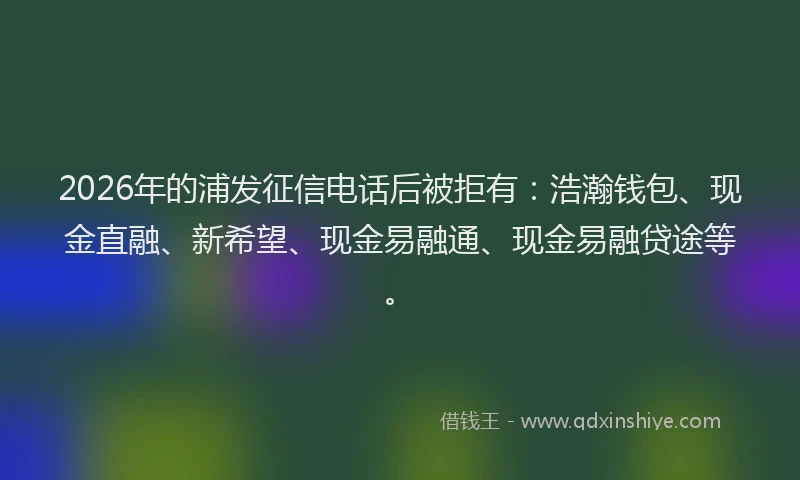2026年的浦发征信电话后被拒有：浩瀚钱包、现金直融、新希望、现金易融通、现金易融贷途等。