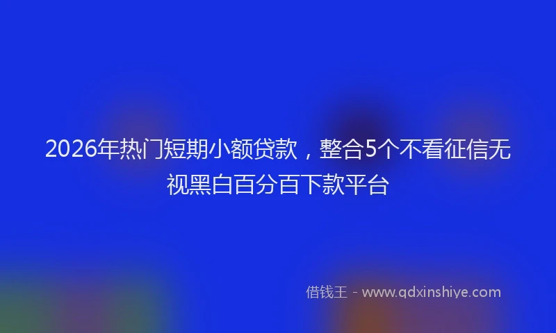 2026年热门短期小额贷款，整合5个不看征信无视黑白百分百下款平台