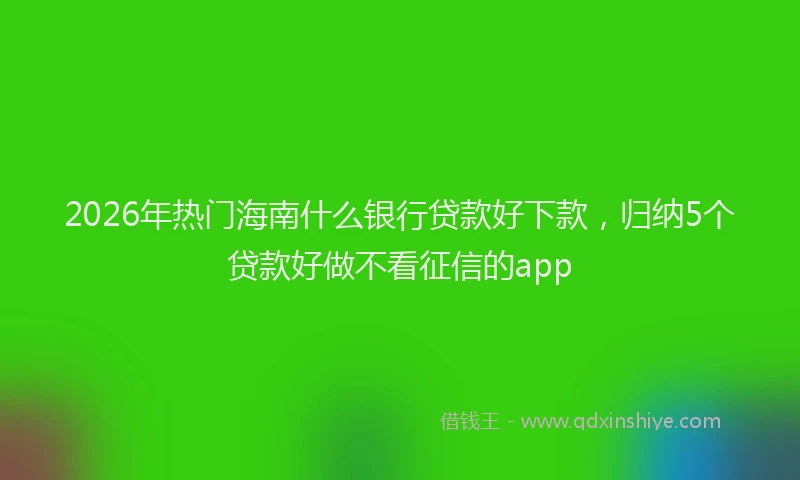 2026年热门海南什么银行贷款好下款，归纳5个贷款好做不看征信的app
