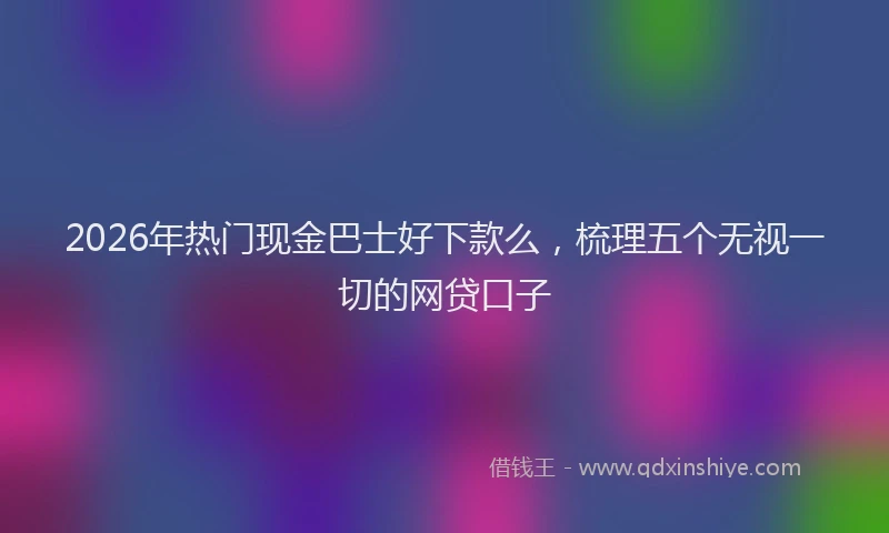 2026年热门现金巴士好下款么，梳理五个无视一切的网贷口子