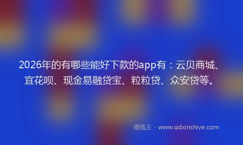 2026年的有哪些能好下款的app有：云贝商城、宜花呗、现金易融贷宝、粒粒贷、众安贷等。